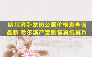 哈尔滨卧龙岗公墓价格表查询最新 哈尔滨严查制售冥纸冥币